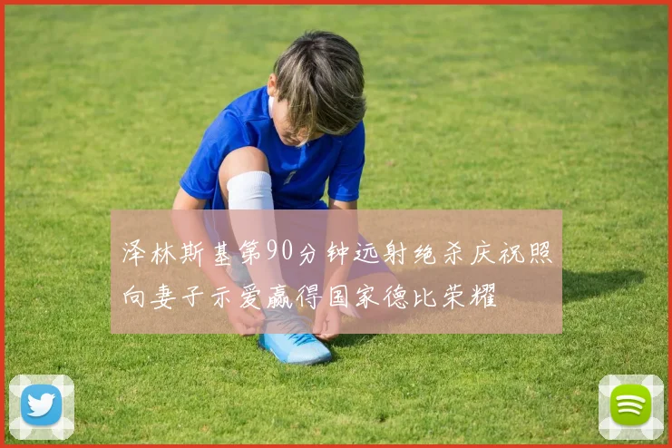 泽林斯基第90分钟远射绝杀庆祝照向妻子示爱赢得国家德比荣耀