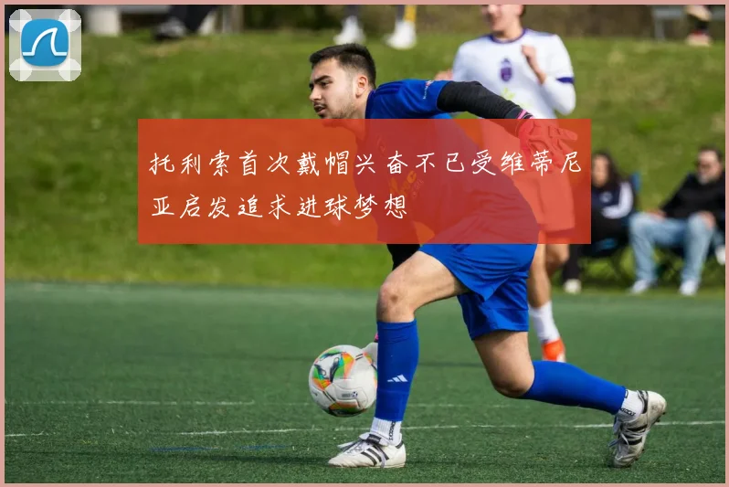 托利索首次戴帽兴奋不已受维蒂尼亚启发追求进球梦想
