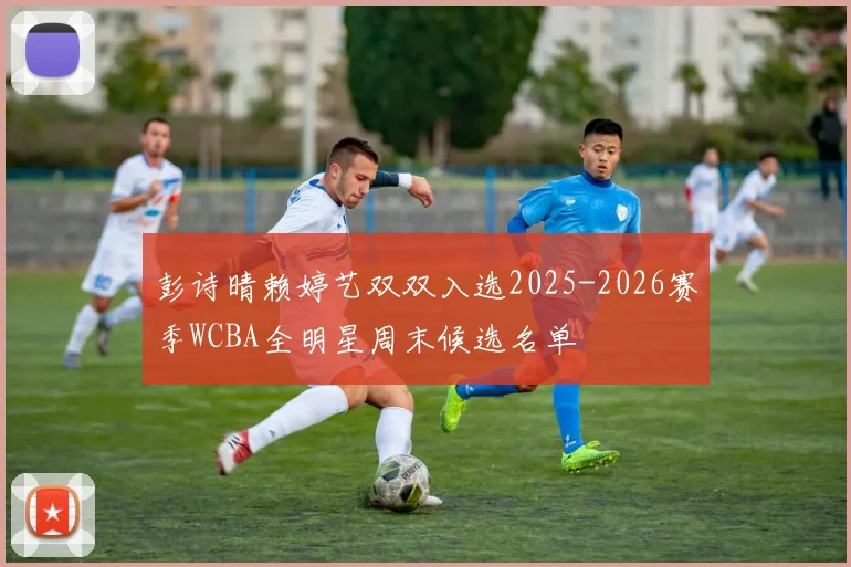 彭诗晴赖婷艺双双入选2025-2026赛季WCBA全明星周末候选名单