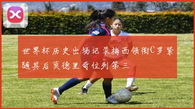 世界杯历史出场记录梅西领衔C罗紧随其后莫德里奇位列第三