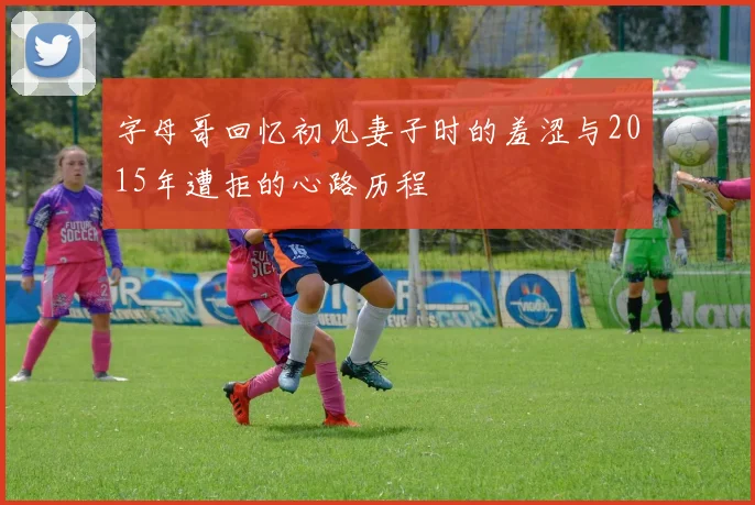 字母哥回忆初见妻子时的羞涩与2015年遭拒的心路历程