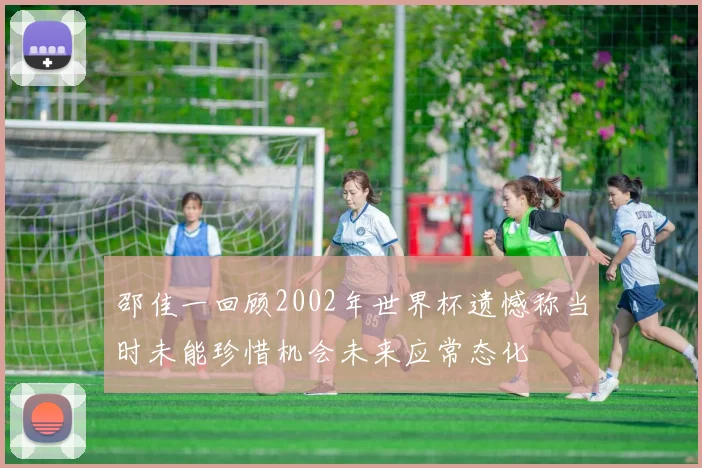 邵佳一回顾2002年世界杯遗憾称当时未能珍惜机会未来应常态化