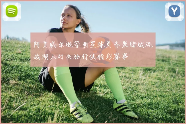 阿贾威尔逊等明星球员齐聚赌城观战湖人对决独行侠精彩赛事