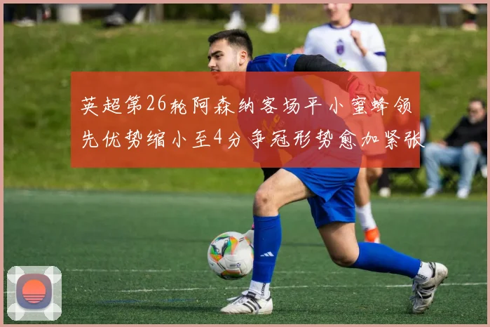 英超第26轮阿森纳客场平小蜜蜂领先优势缩小至4分争冠形势愈加紧张