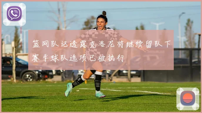 篮网队记透露克洛尼将继续留队下赛季球队选项已被执行