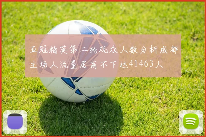 亚冠精英第二轮观众人数分析成都主场人流量居高不下达41463人