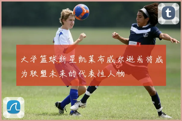 大学篮球新星凯莱布威尔逊或将成为联盟未来的代表性人物