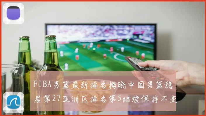 FIBA男篮最新排名揭晓中国男篮稳居第27亚洲区排名第5继续保持不变