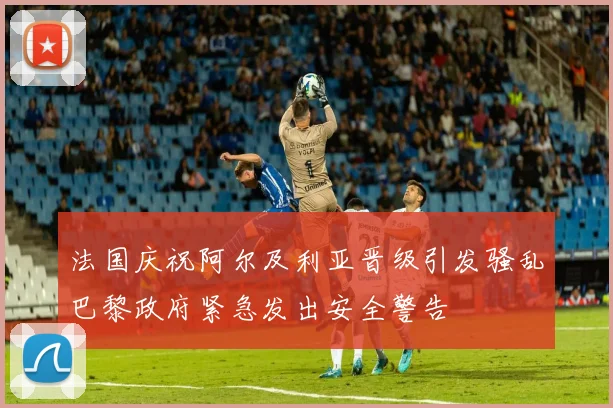 法国庆祝阿尔及利亚晋级引发骚乱巴黎政府紧急发出安全警告