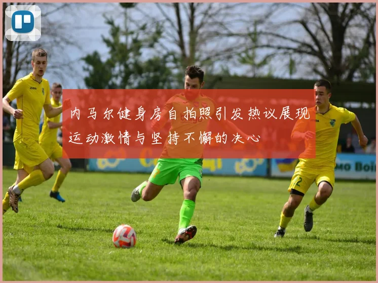 内马尔健身房自拍照引发热议展现运动激情与坚持不懈的决心
